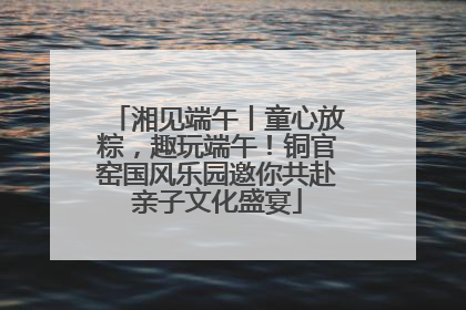 湘见端午丨童心放粽，趣玩端午！铜官窑国风乐园邀你共赴亲子文化盛宴