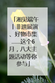湘见端午丨非遗展演、好物市集……这个6月，八大主题活动等你参与