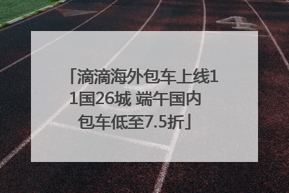 滴滴海外包车上线11国26城 端午国内包车低至7.5折