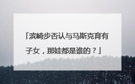 滨崎步否认与马斯克育有子女，那娃都是谁的？