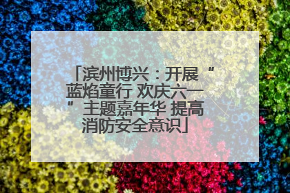 滨州博兴：开展“蓝焰童行 欢庆六一”主题嘉年华 提高消防安全意识