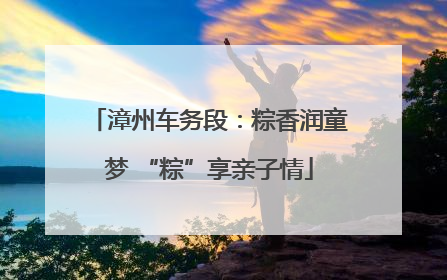 漳州车务段：粽香润童梦 “粽”享亲子情