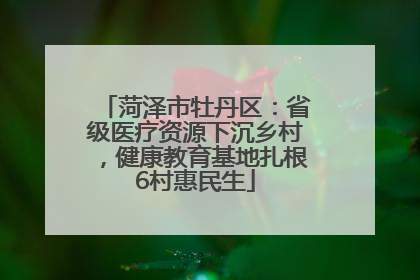 菏泽市牡丹区：省级医疗资源下沉乡村，健康教育基地扎根6村惠民生