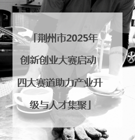 荆州市2025年创新创业大赛启动 四大赛道助力产业升级与人才集聚