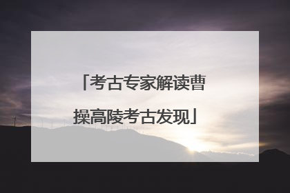 考古专家解读曹操高陵考古发现