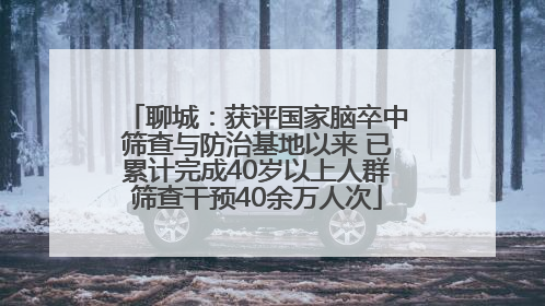 聊城：获评国家脑卒中筛查与防治基地以来 已累计完成40岁以上人群筛查干预40余万人次