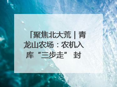 聚焦北大荒｜青龙山农场：农机入库“三步走” 封存管理精细化