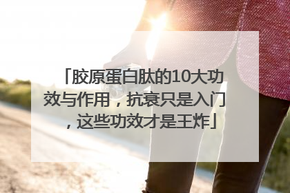 胶原蛋白肽的10大功效与作用，抗衰只是入门，这些功效才是王炸