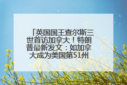 英国国王查尔斯三世首访加拿大！特朗普最新发文：如加拿大成为美国第51州可免费用“金穹”