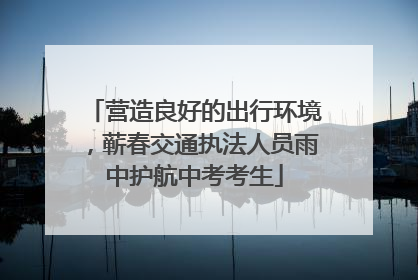 营造良好的出行环境，蕲春交通执法人员雨中护航中考考生