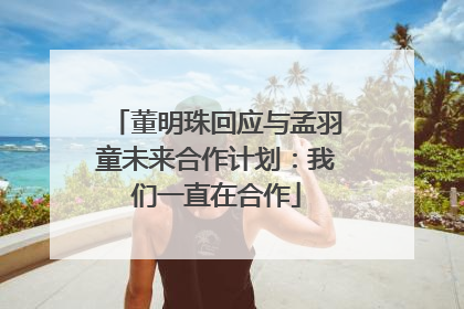 董明珠回应与孟羽童未来合作计划：我们一直在合作