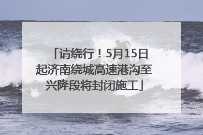 请绕行！5月15日起济南绕城高速港沟至兴隆段将封闭施工