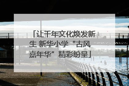 让千年文化焕发新生 新华小学“古风嘉年华”精彩纷呈