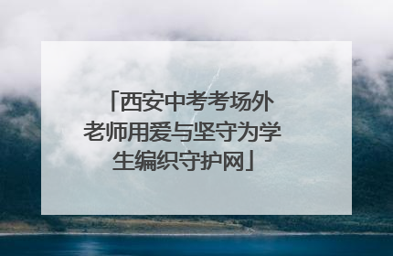 西安中考考场外 老师用爱与坚守为学生编织守护网