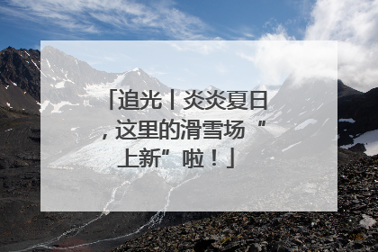 追光丨炎炎夏日，这里的滑雪场“上新”啦！