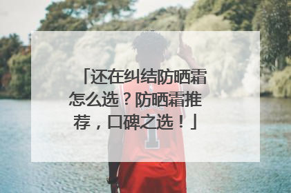 还在纠结防晒霜怎么选？防晒霜推荐，口碑之选！