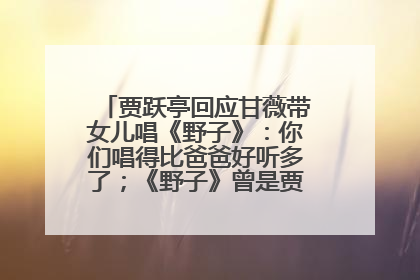 贾跃亭回应甘薇带女儿唱《野子》：你们唱得比爸爸好听多了；《野子》曾是贾跃亭“代表作”