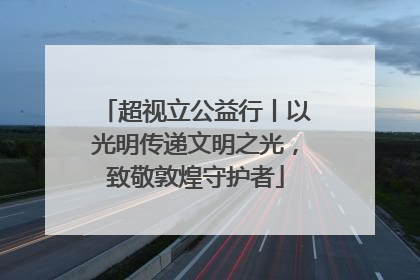 超视立公益行丨以光明传递文明之光，致敬敦煌守护者