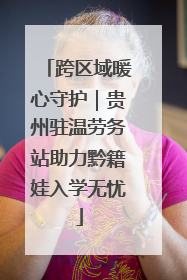 跨区域暖心守护｜贵州驻温劳务站助力黔籍娃入学无忧