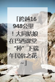 跨越16948公里！大同姑娘在巴西课堂“种”下端午民俗之花~