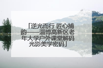 逆光而行 匠心捕韵——淄博高新区老年大学户外课堂解码光影美学密码
