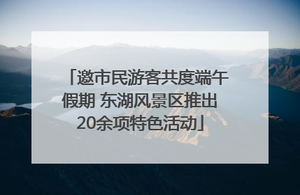 邀市民游客共度端午假期 东湖风景区推出20余项特色活动
