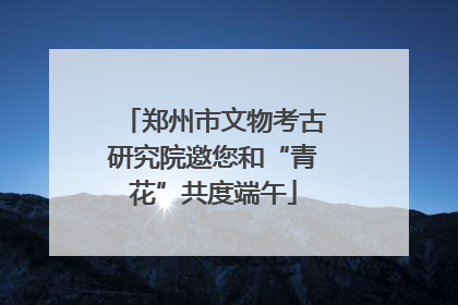 郑州市文物考古研究院邀您和“青花”共度端午