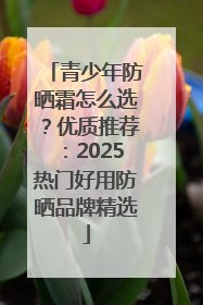 青少年防晒霜怎么选？优质推荐：2025热门好用防晒品牌精选
