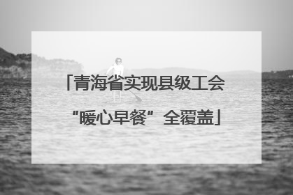 青海省实现县级工会“暖心早餐”全覆盖