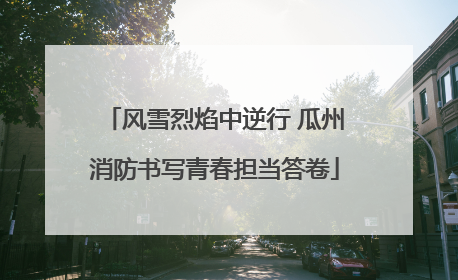 风雪烈焰中逆行 瓜州消防书写青春担当答卷