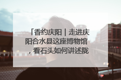香约庆阳｜走进庆阳合水县这座博物馆，看石头如何讲述陇东千年历史