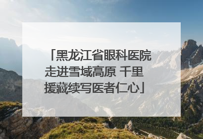 黑龙江省眼科医院走进雪域高原 千里援藏续写医者仁心