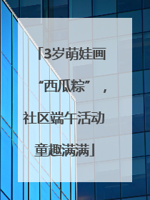 3岁萌娃画“西瓜粽”，社区端午活动童趣满满