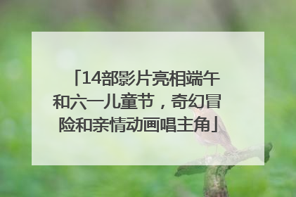 14部影片亮相端午和六一儿童节，奇幻冒险和亲情动画唱主角
