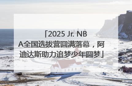 2025 Jr. NBA全国选拔营圆满落幕，阿迪达斯助力追梦少年圆梦