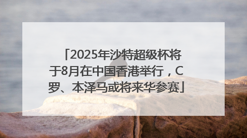 2025年沙特超级杯将于8月在中国香港举行，C罗、本泽马或将来华参赛