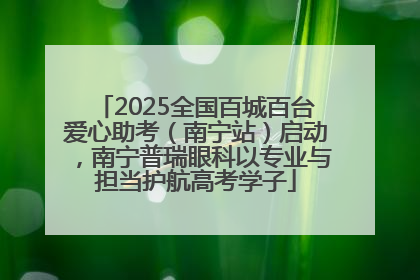 2025全国百城百台爱心助考（南宁站）启动，南宁普瑞眼科以专业与担当护航高考学子
