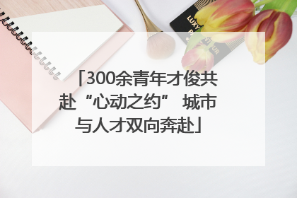 300余青年才俊共赴“心动之约” 城市与人才双向奔赴