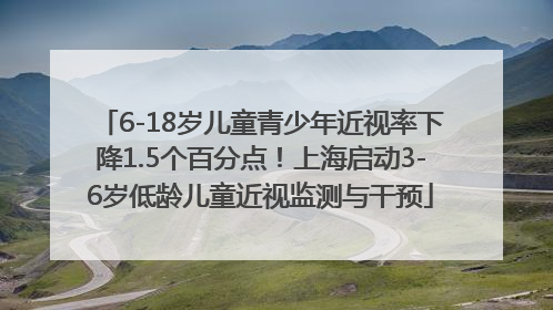 6-18岁儿童青少年近视率下降1.5个百分点！上海启动3-6岁低龄儿童近视监测与干预