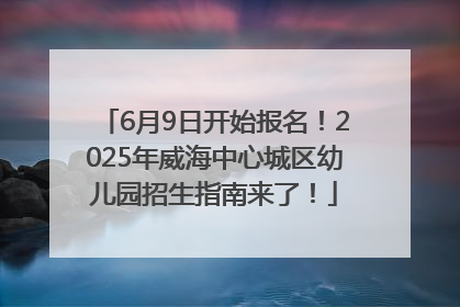 6月9日开始报名！2025年威海中心城区幼儿园招生指南来了！